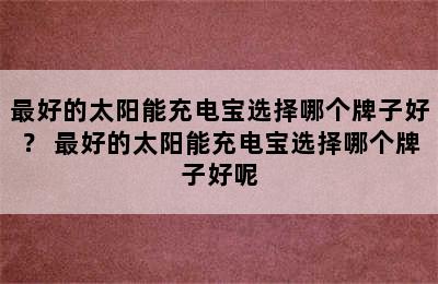 最好的太阳能充电宝选择哪个牌子好？ 最好的太阳能充电宝选择哪个牌子好呢